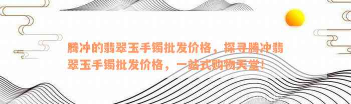 腾冲的翡翠玉手镯批发价格，探寻腾冲翡翠玉手镯批发价格，一站式购物天堂！