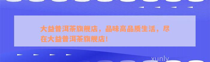 大益普洱茶旗舰店，品味高品质生活，尽在大益普洱茶旗舰店！