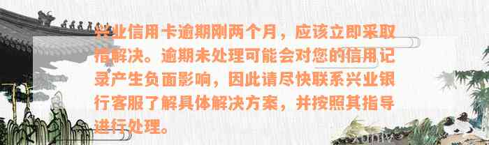 兴业信用卡逾期刚两个月，应该立即采取措解决。逾期未处理可能会对您的信用记录产生负面影响，因此请尽快联系兴业银行客服了解具体解决方案，并按照其指导进行处理。