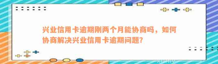 兴业信用卡逾期刚两个月能协商吗，如何协商解决兴业信用卡逾期问题？