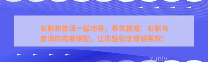 石斛和普洱一起泡茶，养生新宠：石斛与普洱的完美搭配，让你轻松享受健茶饮！