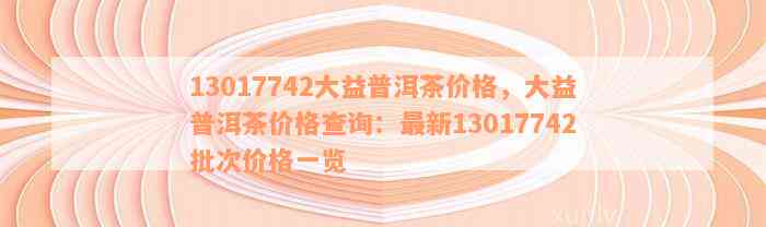 13017742大益普洱茶价格，大益普洱茶价格查询：最新13017742批次价格一览