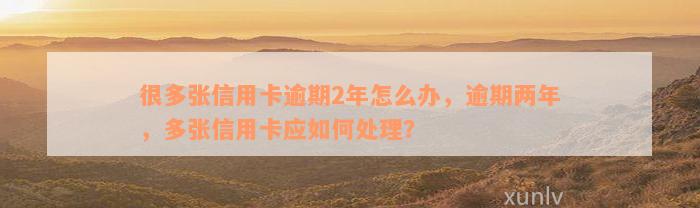 很多张信用卡逾期2年怎么办，逾期两年，多张信用卡应如何处理？