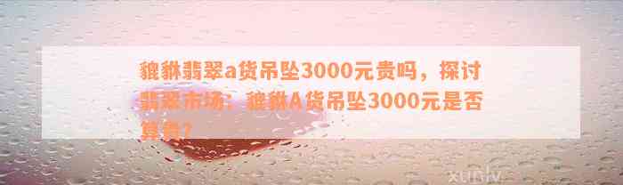 貔貅翡翠a货吊坠3000元贵吗，探讨翡翠市场：貔貅A货吊坠3000元是否算贵？