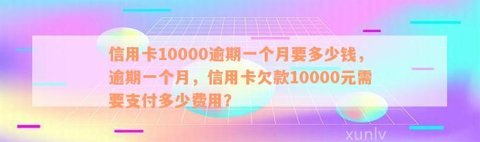 信用卡10000逾期一个月要多少钱，逾期一个月，信用卡欠款10000元需要支付多少费用？