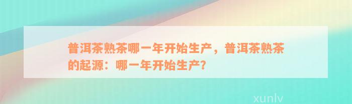 普洱茶熟茶哪一年开始生产，普洱茶熟茶的起源：哪一年开始生产？