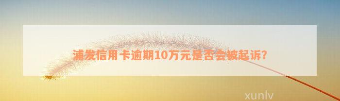 浦发信用卡逾期10万元是否会被起诉？