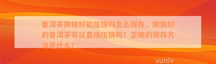 普洱茶刚做好能压饼吗怎么保存，刚做好的普洱茶可以直接压饼吗？正确的保存方法是什么？