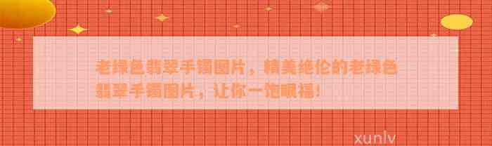 老绿色翡翠手镯图片，精美绝伦的老绿色翡翠手镯图片，让你一饱眼福！