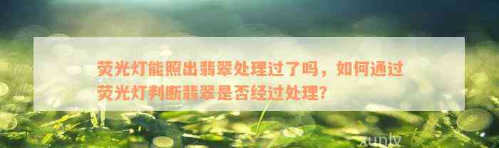 荧光灯能照出翡翠处理过了吗，如何通过荧光灯判断翡翠是否经过处理？