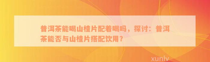 普洱茶能喝山楂片配着喝吗，探讨：普洱茶能否与山楂片搭配饮用？