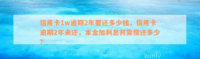 信用卡1w逾期2年要还多少钱，信用卡逾期2年未还，本金加利息共需偿还多少？