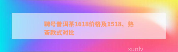 聘号普洱茶1618价格及1518、熟茶款式对比