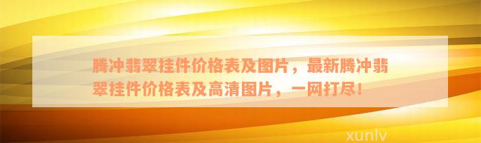 腾冲翡翠挂件价格表及图片，最新腾冲翡翠挂件价格表及高清图片，一网打尽！