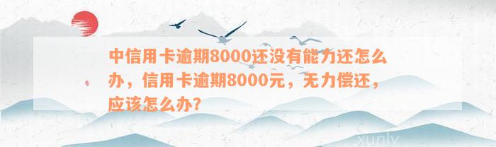 中信用卡逾期8000还没有能力还怎么办，信用卡逾期8000元，无力偿还，应该怎么办？