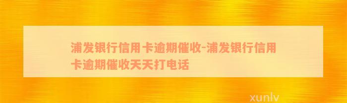 浦发银行信用卡逾期催收-浦发银行信用卡逾期催收天天打电话