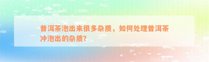 普洱茶泡出来很多杂质，如何处理普洱茶冲泡出的杂质？