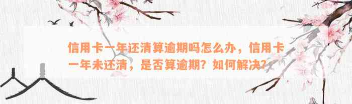 信用卡一年还清算逾期吗怎么办，信用卡一年未还清，是否算逾期？如何解决？