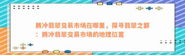 腾冲翡翠交易市场在哪里，探寻翡翠之都：腾冲翡翠交易市场的地理位置