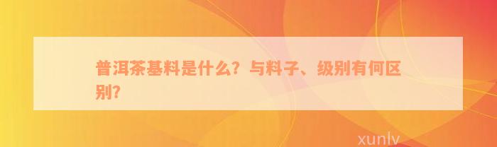 普洱茶基料是什么？与料子、级别有何区别？