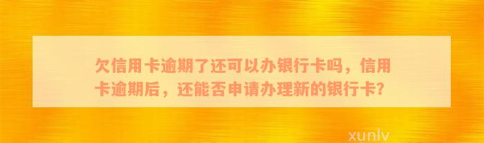 欠信用卡逾期了还可以办银行卡吗，信用卡逾期后，还能否申请办理新的银行卡？