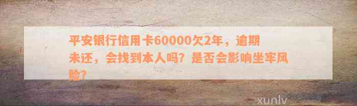 平安银行信用卡60000欠2年，逾期未还，会找到本人吗？是否会影响坐牢风险？