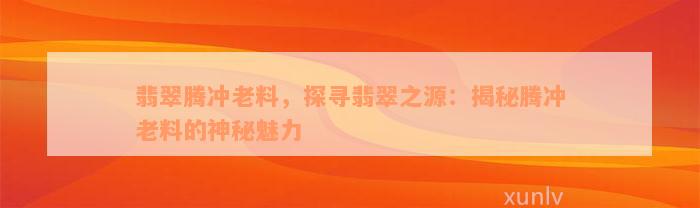 翡翠腾冲老料，探寻翡翠之源：揭秘腾冲老料的神秘魅力