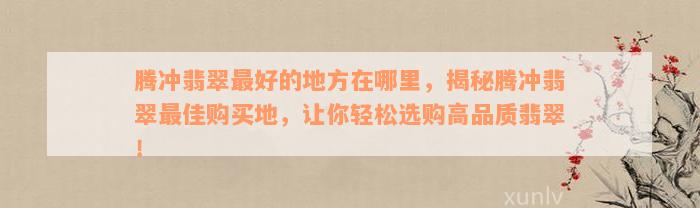 腾冲翡翠最好的地方在哪里，揭秘腾冲翡翠最佳购买地，让你轻松选购高品质翡翠！