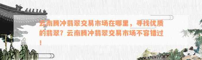 云南腾冲翡翠交易市场在哪里，寻找优质的翡翠？云南腾冲翡翠交易市场不容错过！