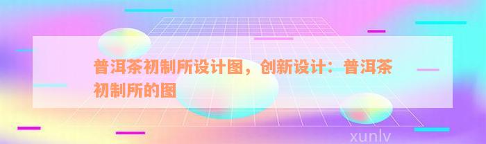 普洱茶初制所设计图，创新设计：普洱茶初制所的图