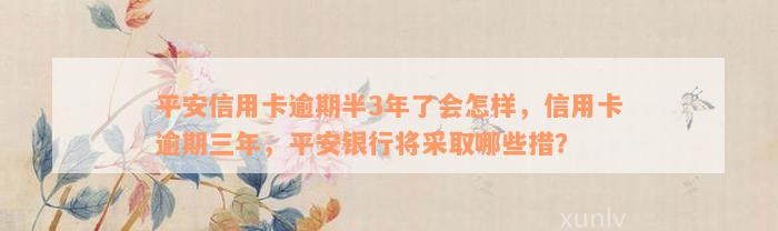 平安信用卡逾期半3年了会怎样，信用卡逾期三年，平安银行将采取哪些措？