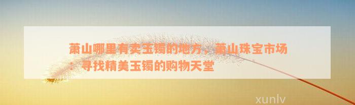 萧山哪里有卖玉镯的地方，萧山珠宝市场：寻找精美玉镯的购物天堂