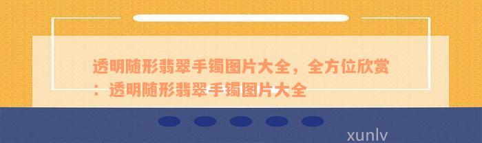 透明随形翡翠手镯图片大全，全方位欣赏：透明随形翡翠手镯图片大全