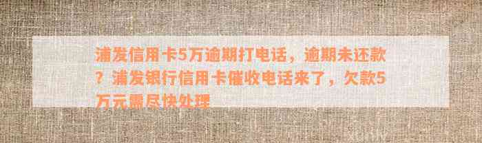 浦发信用卡5万逾期打电话，逾期未还款？浦发银行信用卡催收电话来了，欠款5万元需尽快处理