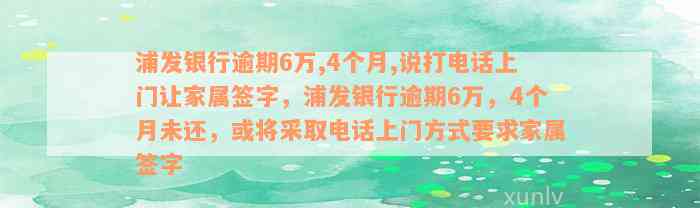 浦发银行逾期6万,4个月,说打电话上门让家属签字，浦发银行逾期6万，4个月未还，或将采取电话上门方式要求家属签字