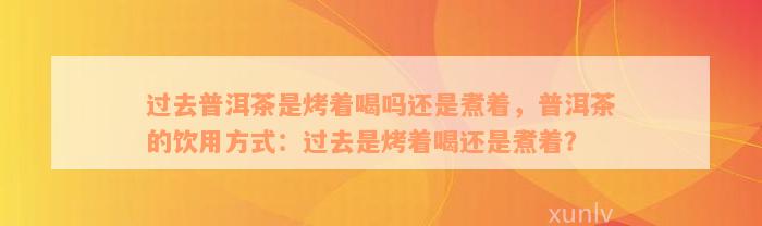 过去普洱茶是烤着喝吗还是煮着，普洱茶的饮用方式：过去是烤着喝还是煮着？