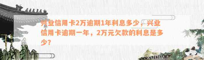 兴业信用卡2万逾期1年利息多少，兴业信用卡逾期一年，2万元欠款的利息是多少？