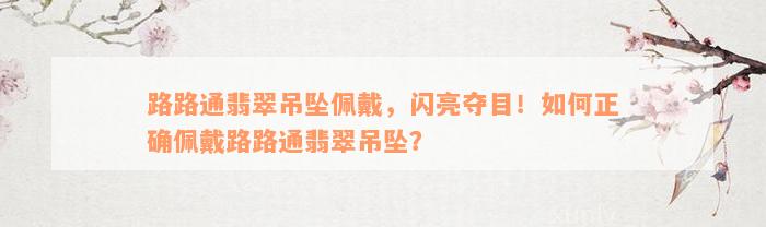 路路通翡翠吊坠佩戴，闪亮夺目！如何正确佩戴路路通翡翠吊坠？