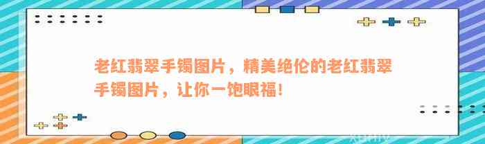 老红翡翠手镯图片，精美绝伦的老红翡翠手镯图片，让你一饱眼福！