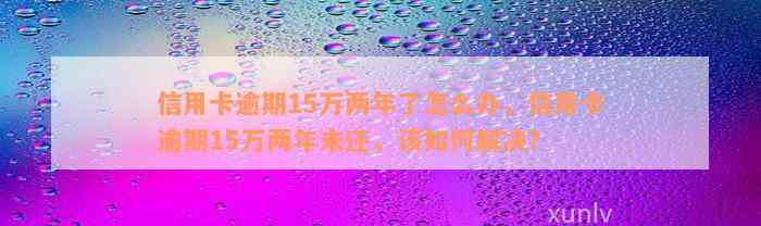 信用卡逾期15万两年了怎么办，信用卡逾期15万两年未还，该如何解决？