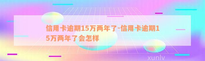 信用卡逾期15万两年了-信用卡逾期15万两年了会怎样