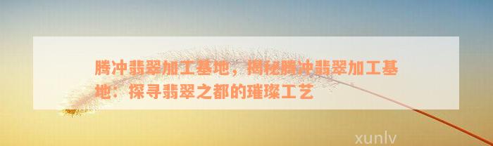 腾冲翡翠加工基地，揭秘腾冲翡翠加工基地：探寻翡翠之都的璀璨工艺