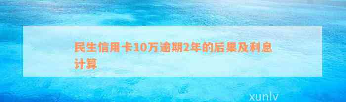 民生信用卡10万逾期2年的后果及利息计算