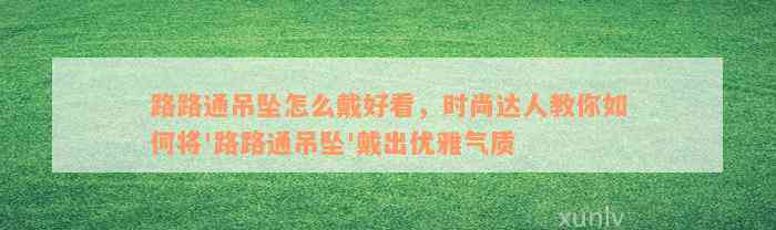 路路通吊坠怎么戴好看，时尚达人教你如何将'路路通吊坠'戴出优雅气质