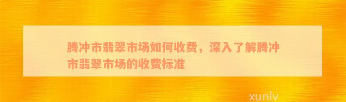 腾冲市翡翠市场如何收费，深入了解腾冲市翡翠市场的收费标准