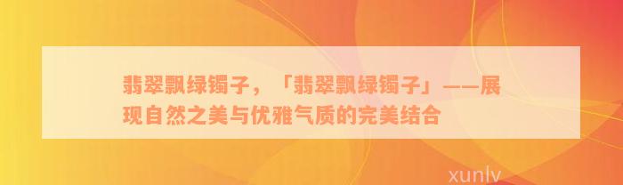 翡翠飘绿镯子，「翡翠飘绿镯子」——展现自然之美与优雅气质的完美结合