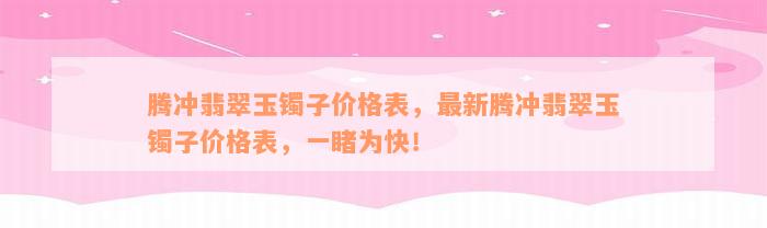 腾冲翡翠玉镯子价格表，最新腾冲翡翠玉镯子价格表，一睹为快！