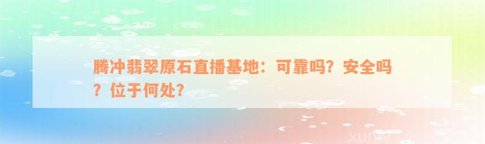 腾冲翡翠原石直播基地：可靠吗？安全吗？位于何处？