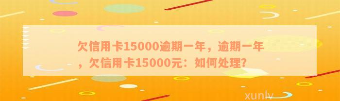 欠信用卡15000逾期一年，逾期一年，欠信用卡15000元：如何处理？