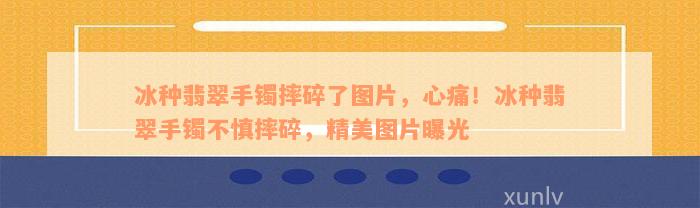 冰种翡翠手镯摔碎了图片，心痛！冰种翡翠手镯不慎摔碎，精美图片曝光